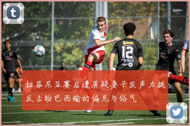 拉菲尼亚赛后遭质疑妻子发声力挺反击盼巴西输的偏见与俗气
