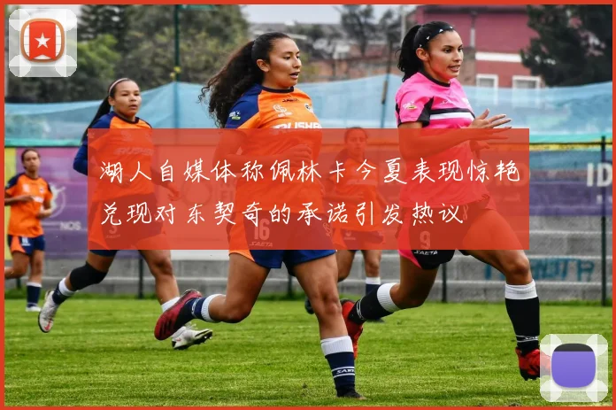 湖人自媒体称佩林卡今夏表现惊艳兑现对东契奇的承诺引发热议