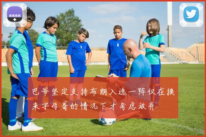 巴爷坚定支持布朗入选一阵仅在换来字母哥的情况下才考虑放弃