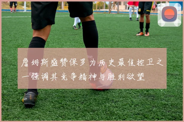 詹姆斯盛赞保罗为历史最佳控卫之一强调其竞争精神与胜利欲望