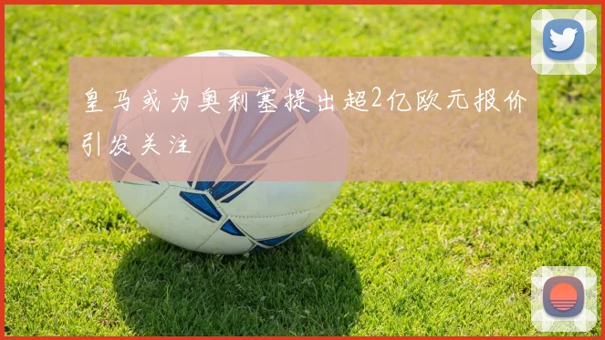 皇马或为奥利塞提出超2亿欧元报价引发关注