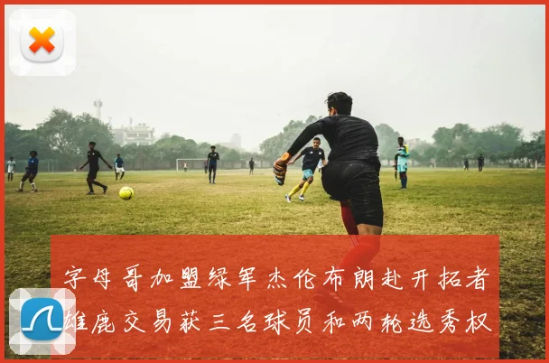 字母哥加盟绿军杰伦布朗赴开拓者雄鹿交易获三名球员和两轮选秀权