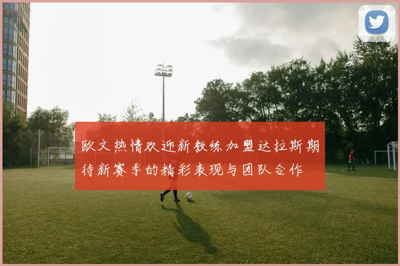欧文热情欢迎新教练加盟达拉斯期待新赛季的精彩表现与团队合作