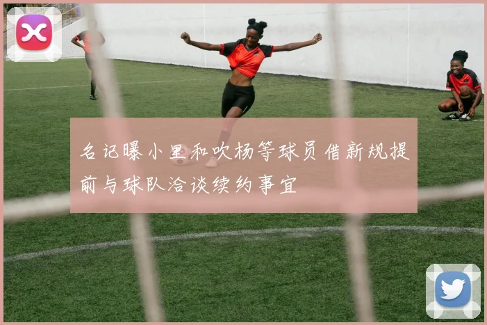 名记曝小里和吹杨等球员借新规提前与球队洽谈续约事宜