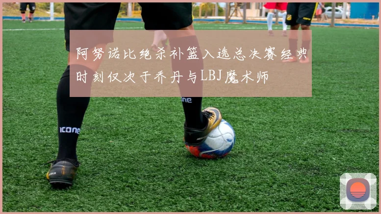 阿努诺比绝杀补篮入选总决赛经典时刻仅次于乔丹与LBJ魔术师