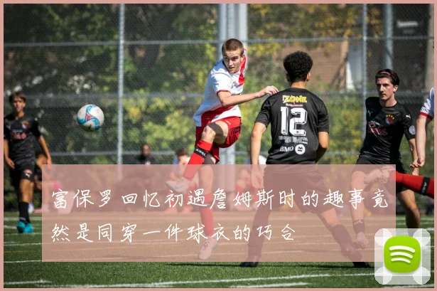 富保罗回忆初遇詹姆斯时的趣事竟然是同穿一件球衣的巧合