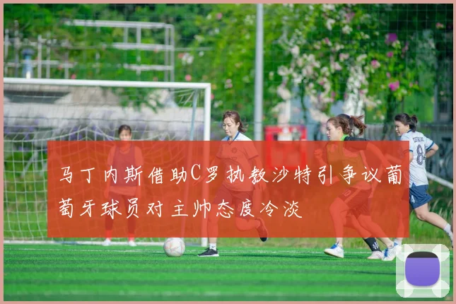 马丁内斯借助C罗执教沙特引争议葡萄牙球员对主帅态度冷淡