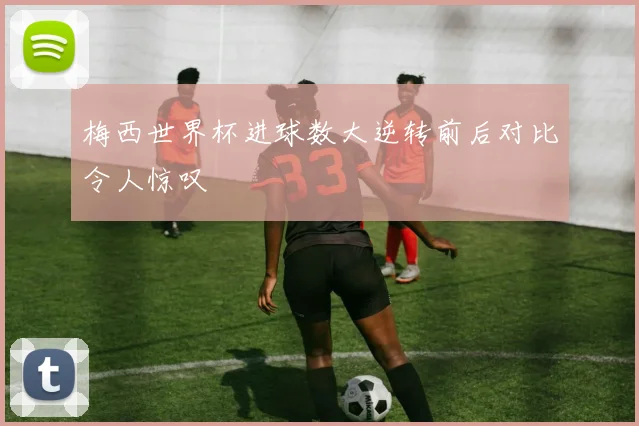 梅西世界杯进球数大逆转前后对比令人惊叹