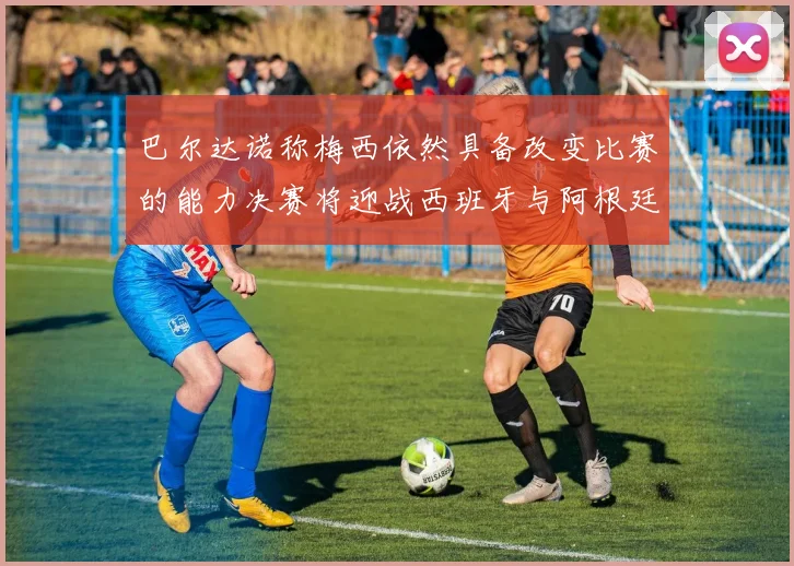 巴尔达诺称梅西依然具备改变比赛的能力决赛将迎战西班牙与阿根廷