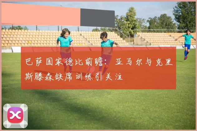 巴萨国家德比前瞻：亚马尔与克里斯滕森缺席训练引关注