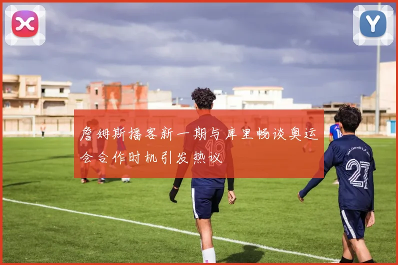 詹姆斯播客新一期与库里畅谈奥运会合作时机引发热议