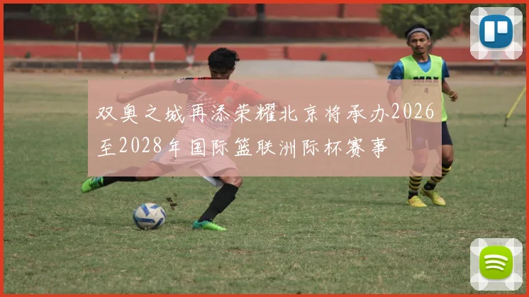双奥之城再添荣耀北京将承办2026至2028年国际篮联洲际杯赛事