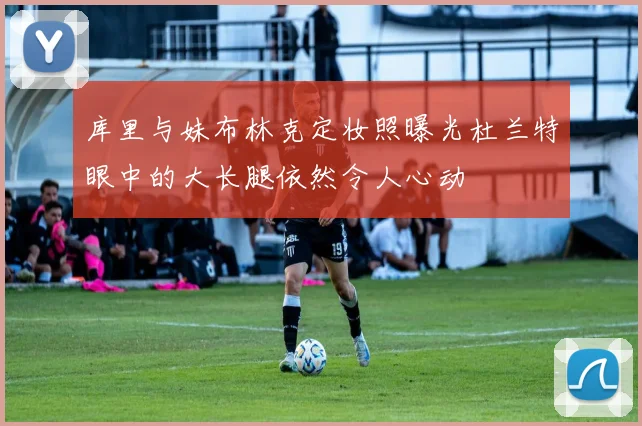 库里与妹布林克定妆照曝光杜兰特眼中的大长腿依然令人心动