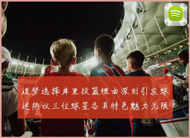 追梦选择库里投篮理由深刻引发球迷热议三位球星各具特色魅力无限