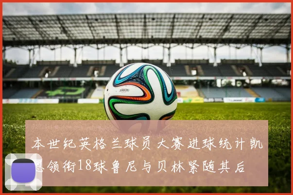 本世纪英格兰球员大赛进球统计凯恩领衔18球鲁尼与贝林紧随其后