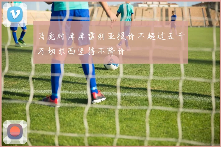 马竞对库库雷利亚报价不超过五千万切尔西坚持不降价