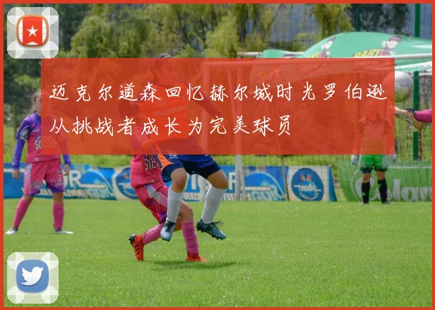 迈克尔道森回忆赫尔城时光罗伯逊从挑战者成长为完美球员