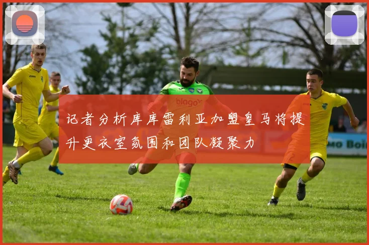 记者分析库库雷利亚加盟皇马将提升更衣室氛围和团队凝聚力
