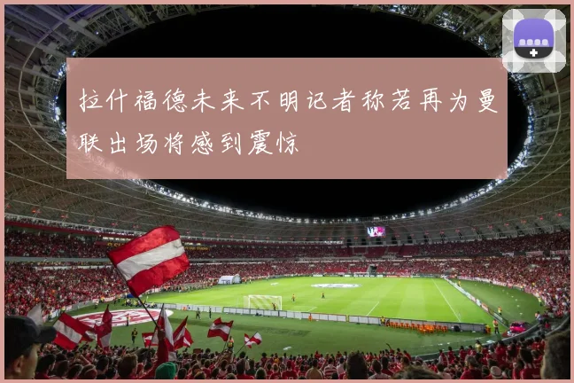 拉什福德未来不明记者称若再为曼联出场将感到震惊