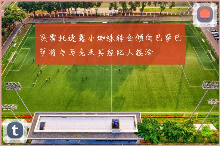 莫雷托透露小蜘蛛转会倾向巴萨巴萨将与马竞及其经纪人接洽