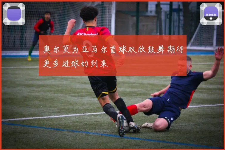 奥尔莫为亚马尔首球欢欣鼓舞期待更多进球的到来