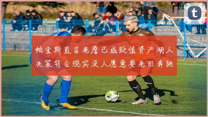 帕金斯直言老詹已成贬值资产湖人决策符合现实没人愿意要老旧奔驰